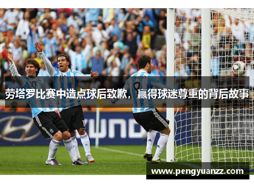 劳塔罗比赛中造点球后致歉，赢得球迷尊重的背后故事