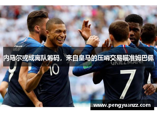 内马尔或成离队筹码，来自皇马的压哨交易瞄准姆巴佩