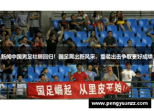 新闻中国男足壮丽回归！国足踢出新风采，重装出击争取更好成绩