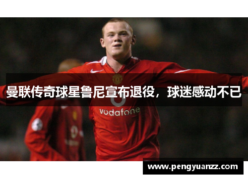 曼联传奇球星鲁尼宣布退役，球迷感动不已