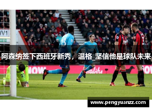 阿森纳签下西班牙新秀，温格_坚信他是球队未来