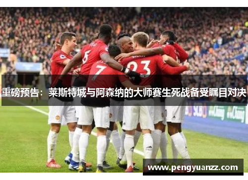 重磅预告：莱斯特城与阿森纳的大师赛生死战备受瞩目对决