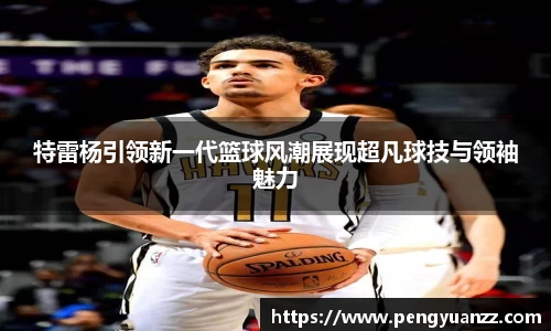 特雷杨引领新一代篮球风潮展现超凡球技与领袖魅力